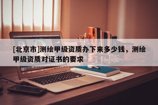 [北京市]测绘甲级资质办下来多少钱，测绘甲级资质对证书的要求