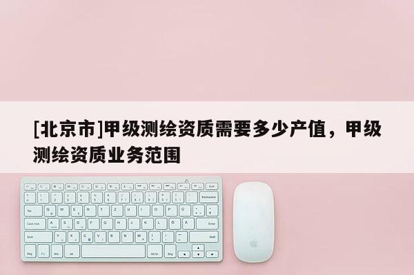 [北京市]甲级测绘资质需要多少产值，甲级测绘资质业务范围