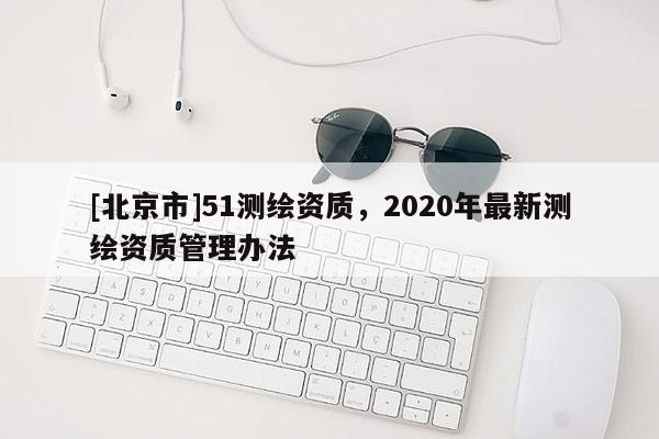 [北京市]51测绘资质，2020年最新测绘资质管理办法