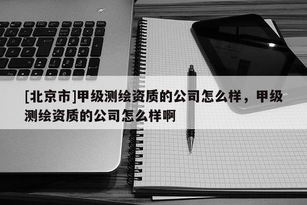 [北京市]甲级测绘资质的公司怎么样，甲级测绘资质的公司怎么样啊