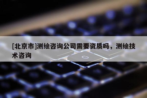 [北京市]测绘咨询公司需要资质吗，测绘技术咨询