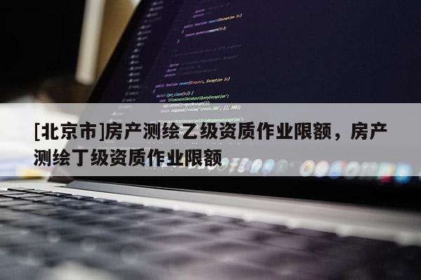 [北京市]房产测绘乙级资质作业限额，房产测绘丁级资质作业限额