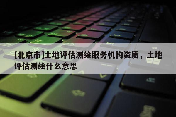 [北京市]土地评估测绘服务机构资质，土地评估测绘什么意思