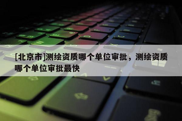 [北京市]测绘资质哪个单位审批，测绘资质哪个单位审批最快