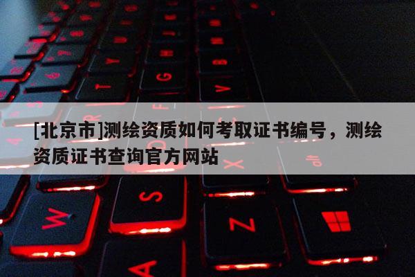 [北京市]测绘资质如何考取证书编号，测绘资质证书查询官方网站