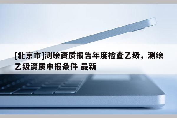 [北京市]测绘资质报告年度检查乙级，测绘乙级资质申报条件 最新
