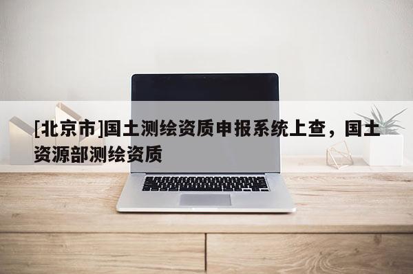 [北京市]国土测绘资质申报系统上查，国土资源部测绘资质