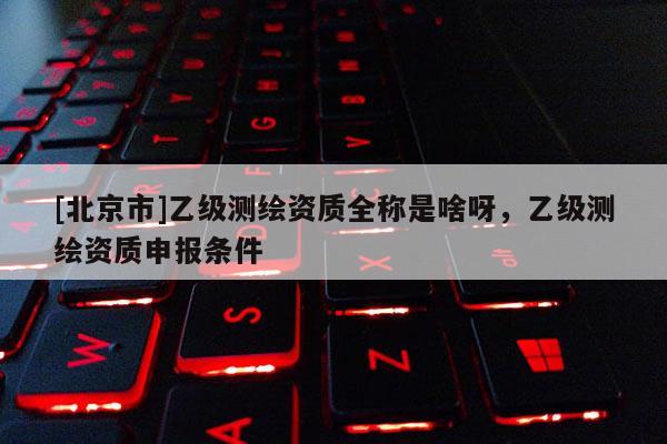 [北京市]乙级测绘资质全称是啥呀，乙级测绘资质申报条件
