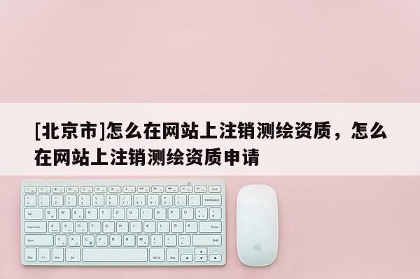 [北京市]怎么在网站上注销测绘资质，怎么在网站上注销测绘资质申请