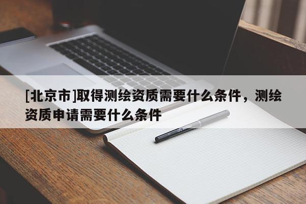[北京市]取得测绘资质需要什么条件，测绘资质申请需要什么条件