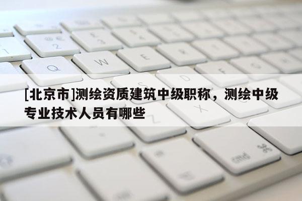 [北京市]测绘资质建筑中级职称，测绘中级专业技术人员有哪些