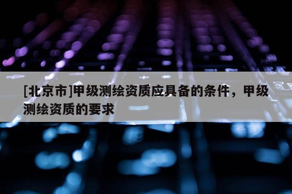 [北京市]甲级测绘资质应具备的条件，甲级测绘资质的要求