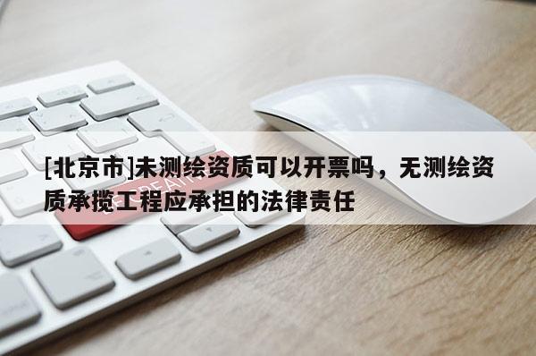 [北京市]未测绘资质可以开票吗，无测绘资质承揽工程应承担的法律责任