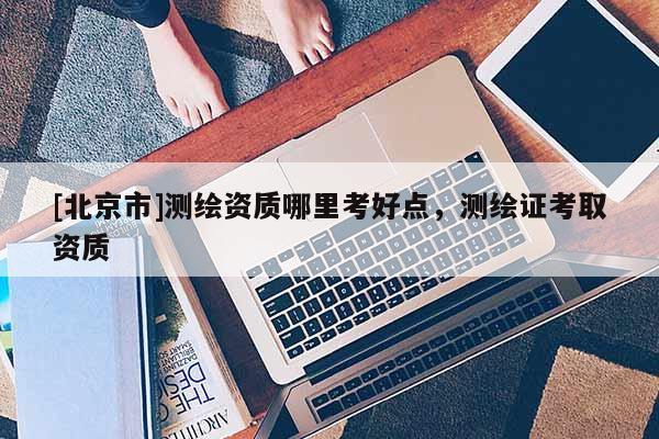 [北京市]测绘资质哪里考好点，测绘证考取资质