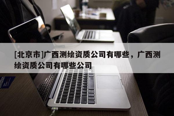 [北京市]广西测绘资质公司有哪些，广西测绘资质公司有哪些公司