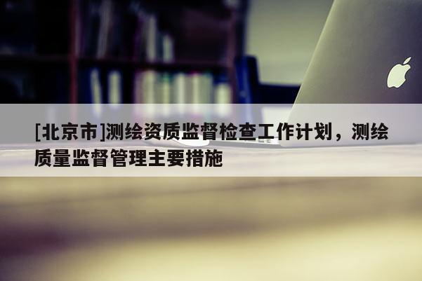 [北京市]测绘资质监督检查工作计划，测绘质量监督管理主要措施