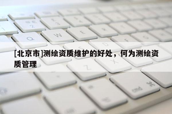[北京市]测绘资质维护的好处，何为测绘资质管理