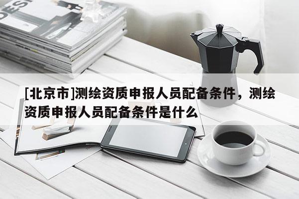 [北京市]测绘资质申报人员配备条件，测绘资质申报人员配备条件是什么