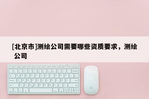 [北京市]测绘公司需要哪些资质要求，测绘 公司