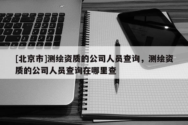 [北京市]测绘资质的公司人员查询，测绘资质的公司人员查询在哪里查