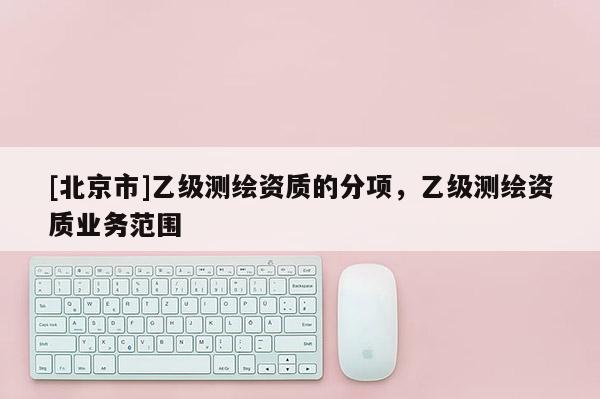 [北京市]乙级测绘资质的分项，乙级测绘资质业务范围