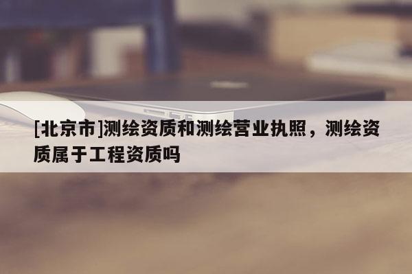 [北京市]测绘资质和测绘营业执照，测绘资质属于工程资质吗
