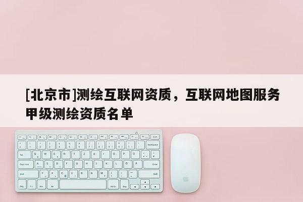 [北京市]测绘互联网资质，互联网地图服务甲级测绘资质名单