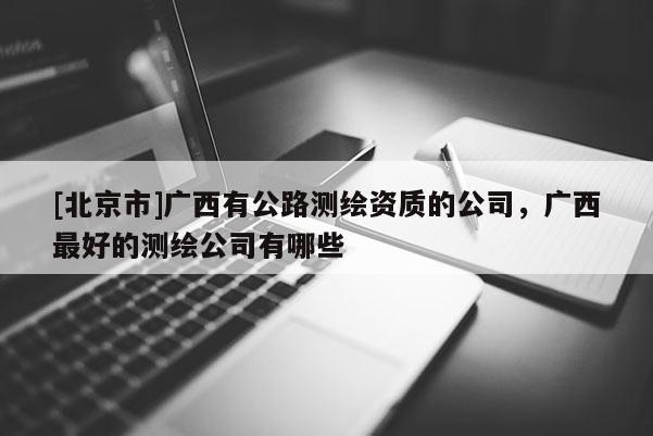 [北京市]广西有公路测绘资质的公司，广西最好的测绘公司有哪些