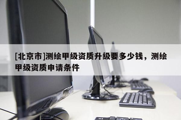 [北京市]测绘甲级资质升级要多少钱，测绘甲级资质申请条件