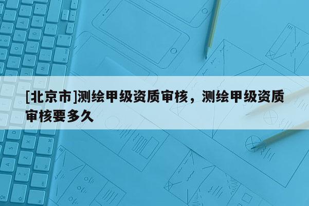 [北京市]测绘甲级资质审核，测绘甲级资质审核要多久