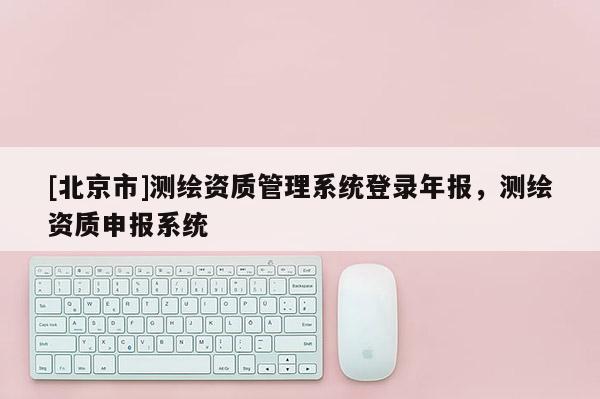 [北京市]测绘资质管理系统登录年报，测绘资质申报系统