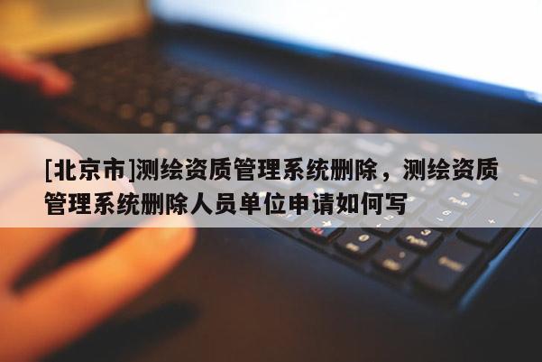 [北京市]测绘资质管理系统删除，测绘资质管理系统删除人员单位申请如何写
