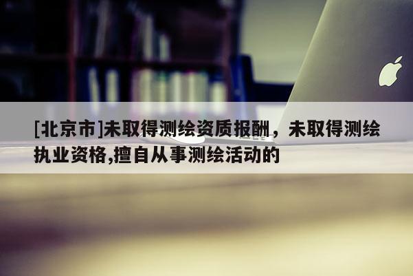 [北京市]未取得测绘资质报酬，未取得测绘执业资格,擅自从事测绘活动的