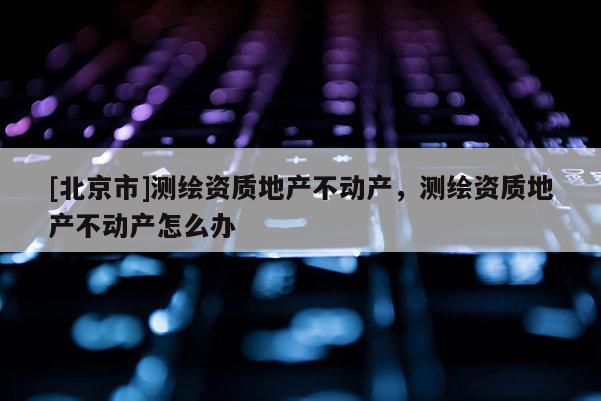 [北京市]测绘资质地产不动产，测绘资质地产不动产怎么办