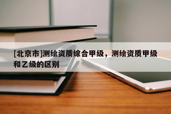 [北京市]测绘资质综合甲级，测绘资质甲级和乙级的区别