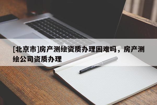 [北京市]房产测绘资质办理困难吗，房产测绘公司资质办理