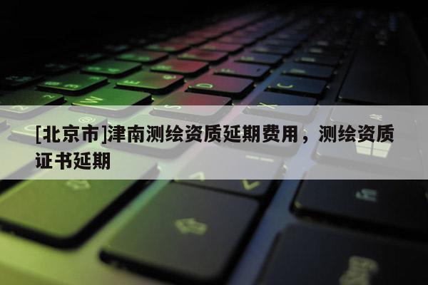 [北京市]津南测绘资质延期费用，测绘资质证书延期