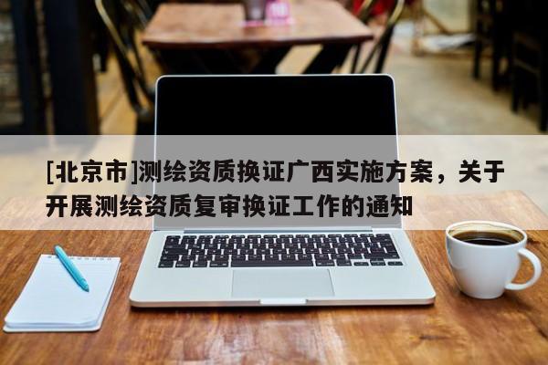 [北京市]测绘资质换证广西实施方案，关于开展测绘资质复审换证工作的通知