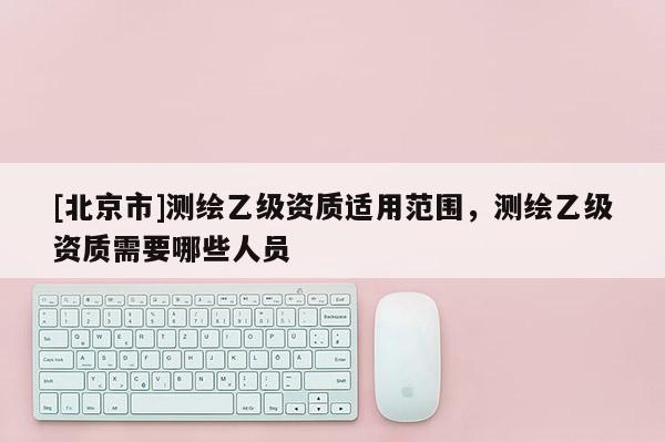 [北京市]测绘乙级资质适用范围，测绘乙级资质需要哪些人员