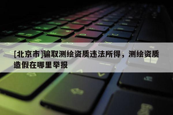 [北京市]骗取测绘资质违法所得，测绘资质造假在哪里举报