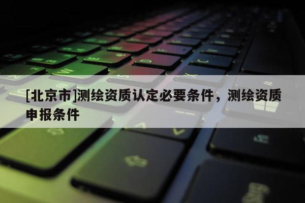[北京市]测绘资质认定必要条件，测绘资质申报条件