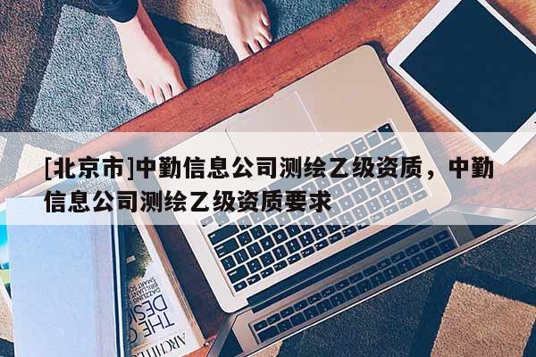 [北京市]中勤信息公司测绘乙级资质，中勤信息公司测绘乙级资质要求