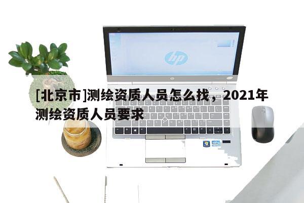 [北京市]测绘资质人员怎么找，2021年测绘资质人员要求