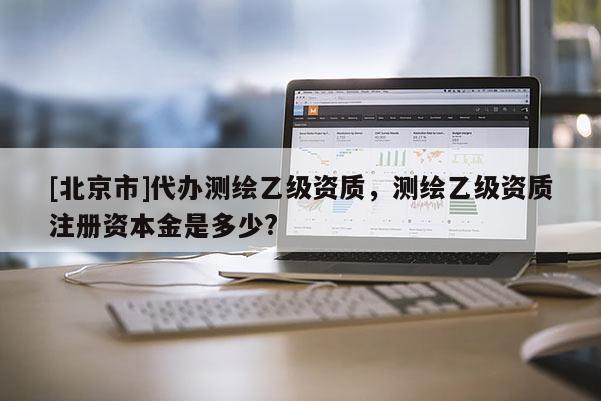 [北京市]代办测绘乙级资质，测绘乙级资质注册资本金是多少?