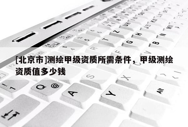 [北京市]测绘甲级资质所需条件，甲级测绘资质值多少钱