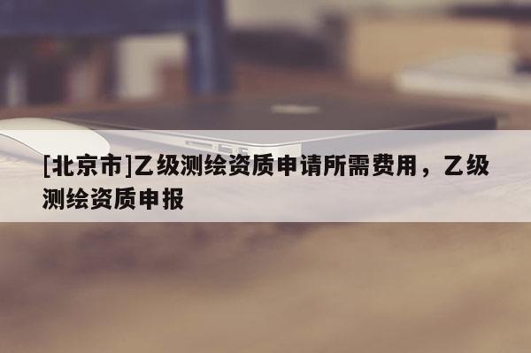 [北京市]乙级测绘资质申请所需费用，乙级测绘资质申报
