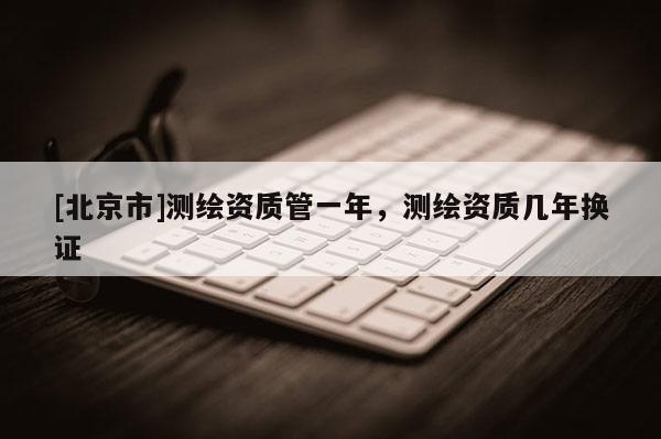 [北京市]测绘资质管一年，测绘资质几年换证