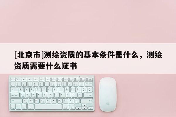 [北京市]测绘资质的基本条件是什么，测绘资质需要什么证书
