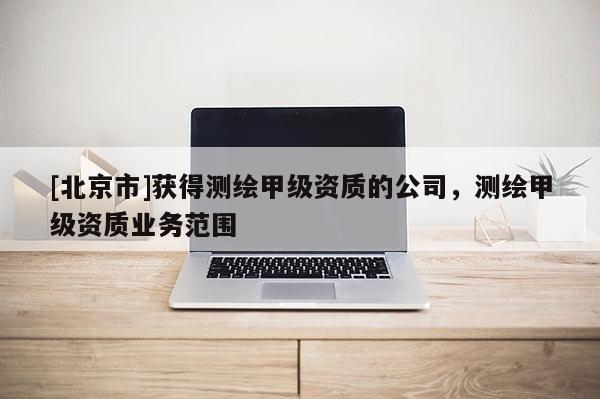 [北京市]获得测绘甲级资质的公司，测绘甲级资质业务范围