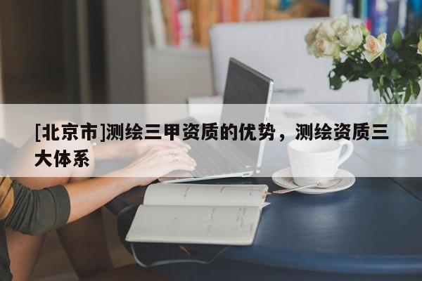 [北京市]测绘三甲资质的优势，测绘资质三大体系